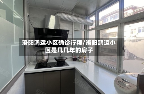 洛阳鸿运小区确诊行程/洛阳鸿运小区是几几年的房子