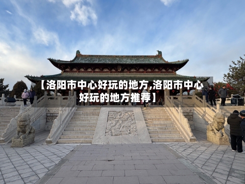 【洛阳市中心好玩的地方,洛阳市中心好玩的地方推荐】