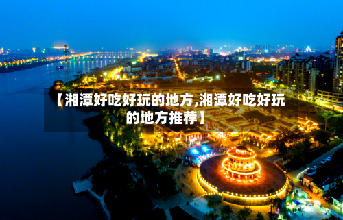 【湘潭好吃好玩的地方,湘潭好吃好玩的地方推荐】-第2张图片