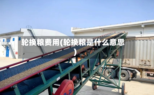 轮换粮费用(轮换粮是什么意思)