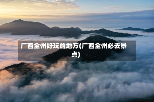 广西全州好玩的地方(广西全州必去景点)