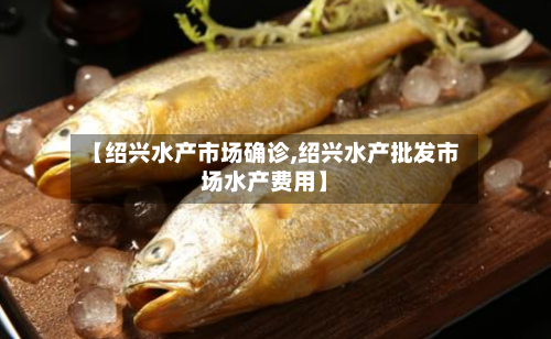 【绍兴水产市场确诊,绍兴水产批发市场水产费用】-第3张图片