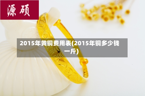 2015年黄铜费用表(2015年铜多少钱一斤)
