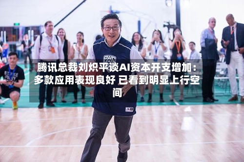 腾讯总裁刘炽平谈AI资本开支增加：多款应用表现良好 已看到明显上行空间-第1张图片