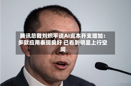 腾讯总裁刘炽平谈AI资本开支增加：多款应用表现良好 已看到明显上行空间-第2张图片