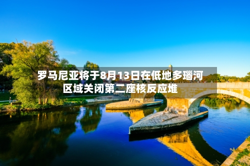 罗马尼亚将于8月13日在低地多瑙河区域关闭第二座核反应堆