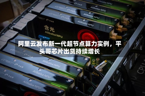 阿里云发布新一代超节点算力实例	，平头哥芯片出货持续增长-第2张图片