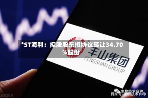 *ST海利：控股股东拟协议转让34.70%股份-第1张图片