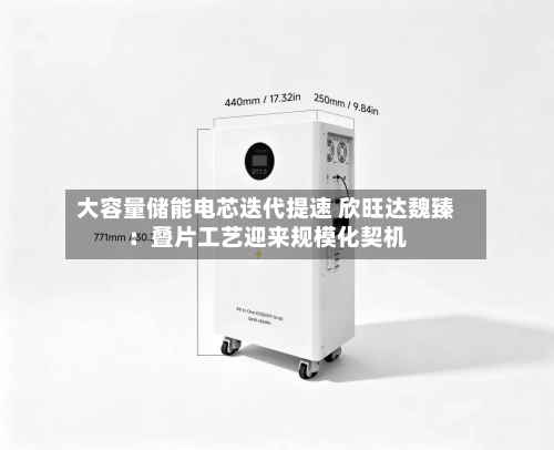 大容量储能电芯迭代提速 欣旺达魏臻：叠片工艺迎来规模化契机-第1张图片