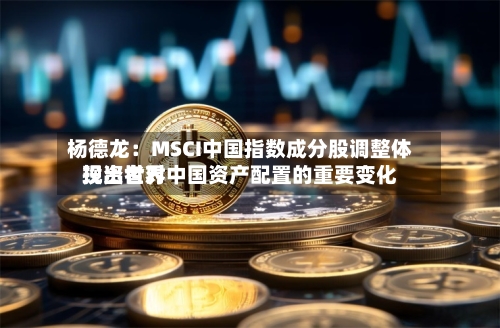 杨德龙：MSCI中国指数成分股调整体现出世界投资者对中国资产配置的重要变化