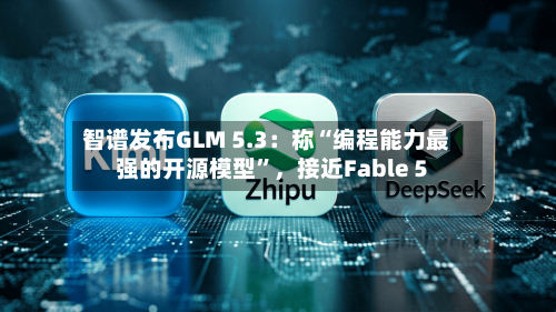 智谱发布GLM 5.3：称“编程能力最强的开源模型”，接近Fable 5