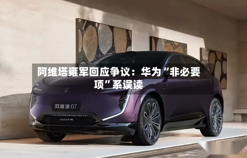阿维塔雍军回应争议：华为“非必要项”系误读