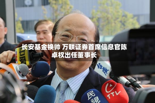 长安基金换帅 万联证券首席信息官陈卓权出任董事长