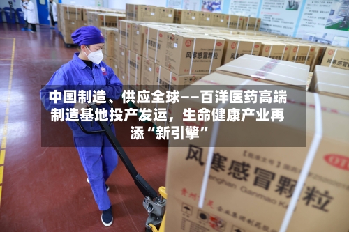 中国制造、供应全球——百洋医药高端制造基地投产发运	，生命健康产业再添“新引擎”-第3张图片