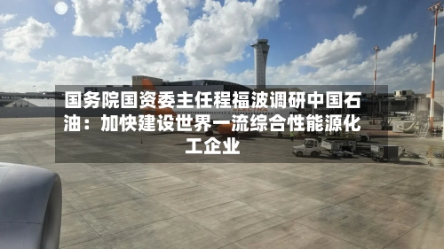 国务院国资委主任程福波调研中国石油：加快建设世界一流综合性能源化工企业-第2张图片