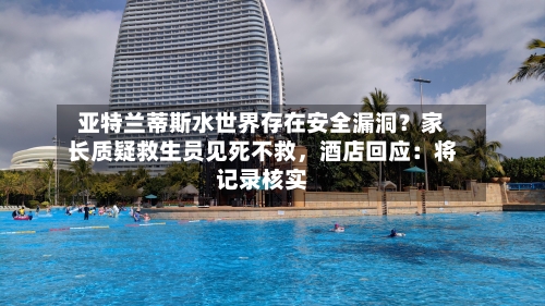 亚特兰蒂斯水世界存在安全漏洞？家长质疑救生员见死不救，酒店回应：将记录核实-第3张图片