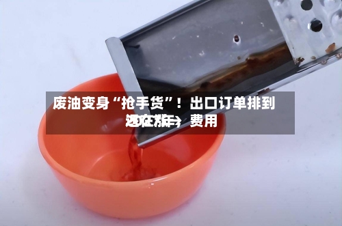 废油变身“抢手货	”！出口订单排到2027年	，费用还在涨→-第2张图片