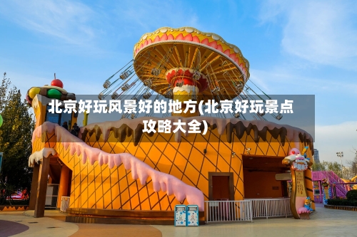北京好玩风景好的地方(北京好玩景点攻略大全)