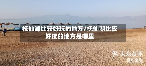 抚仙湖比较好玩的地方/抚仙湖比较好玩的地方是哪里-第2张图片