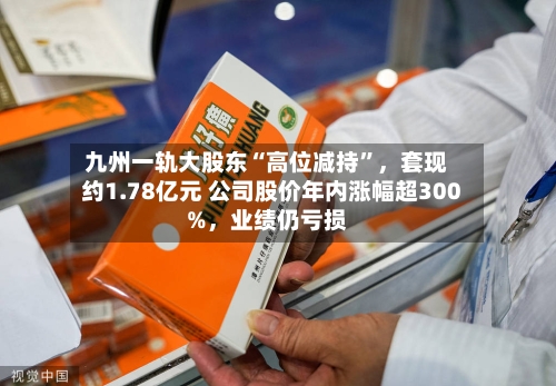 九州一轨大股东“高位减持	”	，套现约1.78亿元 公司股价年内涨幅超300%，业绩仍亏损-第1张图片