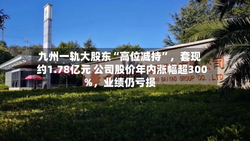 九州一轨大股东“高位减持”，套现约1.78亿元 公司股价年内涨幅超300%，业绩仍亏损-第2张图片