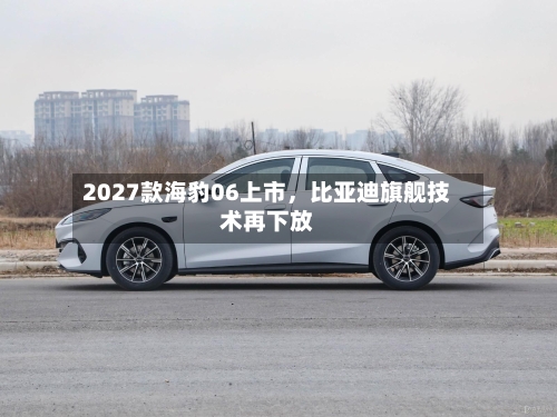 2027款海豹06上市，比亚迪旗舰技术再下放-第1张图片