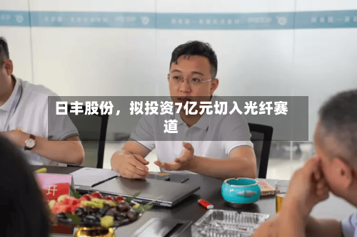 日丰股份，拟投资7亿元切入光纤赛道-第1张图片
