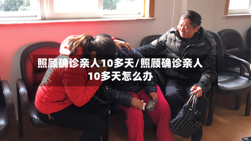 照顾确诊亲人10多天/照顾确诊亲人10多天怎么办-第2张图片