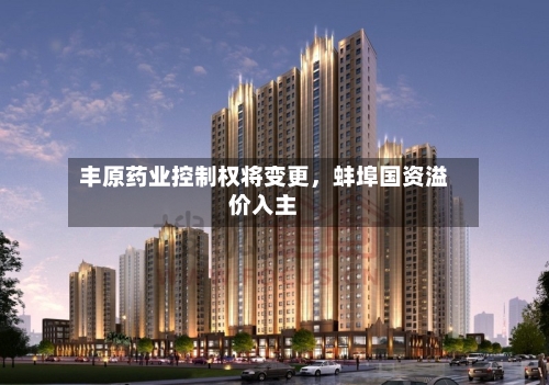 丰原药业控制权将变更，蚌埠国资溢价入主-第2张图片
