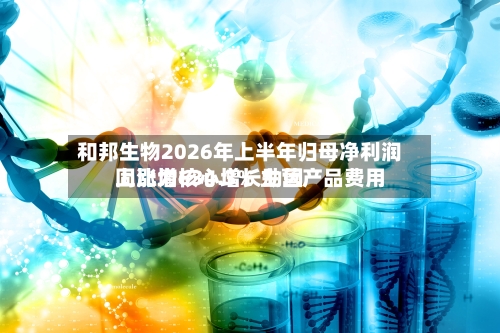 和邦生物2026年上半年归母净利润同比增634.3% 主营产品费用上涨为核心增长动因-第1张图片