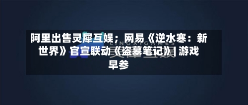 阿里出售灵犀互娱；网易《逆水寒：新世界》官宣联动《盗墓笔记》| 游戏早参