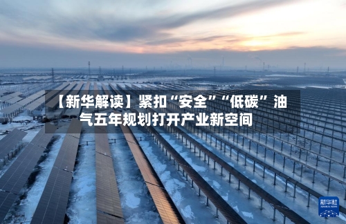 【新华解读】紧扣“安全”“低碳” 油气五年规划打开产业新空间