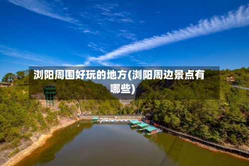 浏阳周围好玩的地方(浏阳周边景点有哪些)