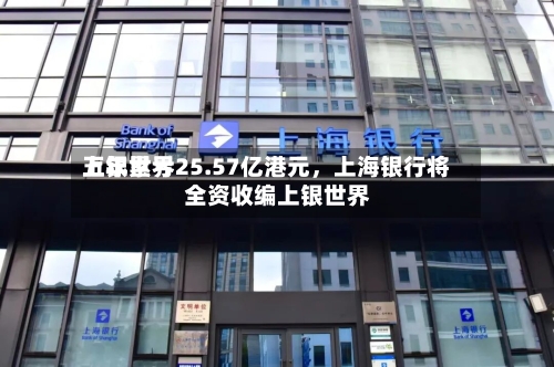 上银世界五年累亏25.57亿港元，上海银行将全资收编上银世界