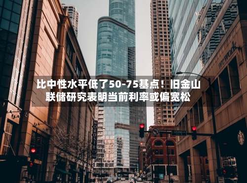 比中性水平低了50-75基点！旧金山联储研究表明当前利率或偏宽松-第1张图片