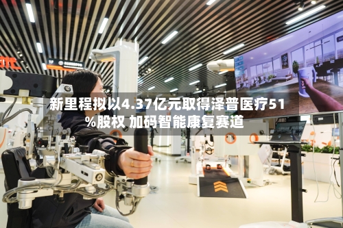新里程拟以4.37亿元取得泽普医疗51%股权 加码智能康复赛道