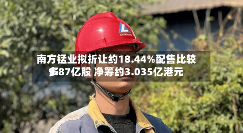 南方锰业拟折让约18.44%配售比较多9.87亿股 净筹约3.035亿港元-第2张图片