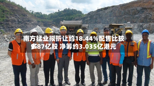 南方锰业拟折让约18.44%配售比较多9.87亿股 净筹约3.035亿港元-第1张图片