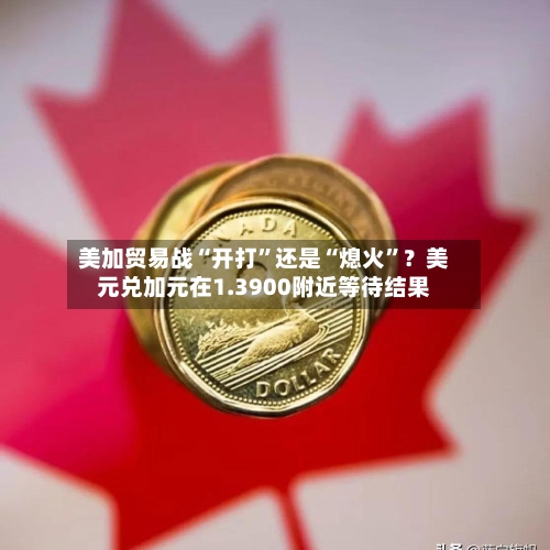 美加贸易战“开打	”还是“熄火”？美元兑加元在1.3900附近等待结果-第2张图片