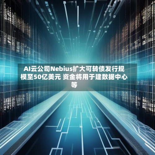 AI云公司Nebius扩大可转债发行规模至50亿美元 资金将用于建数据中心等-第1张图片