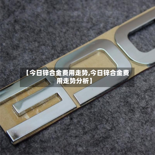 【今日锌合金费用走势,今日锌合金费用走势分析】