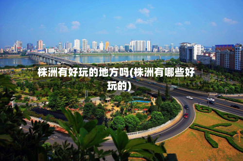 株洲有好玩的地方吗(株洲有哪些好玩的)-第2张图片
