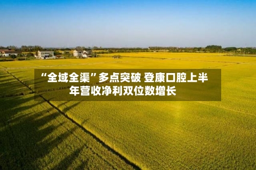 “全域全渠	”多点突破 登康口腔上半年营收净利双位数增长-第3张图片