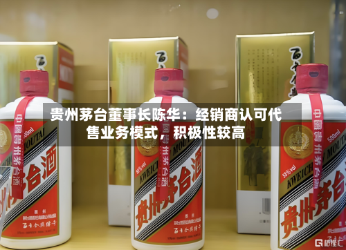 贵州茅台董事长陈华：经销商认可代售业务模式	，积极性较高-第3张图片