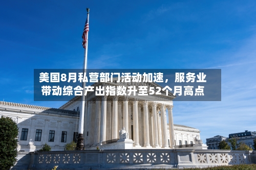 美国8月私营部门活动加速，服务业带动综合产出指数升至52个月高点