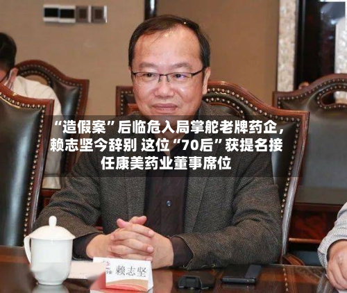 “造假案	”后临危入局掌舵老牌药企，赖志坚今辞别 这位“70后”获提名接任康美药业董事席位-第2张图片