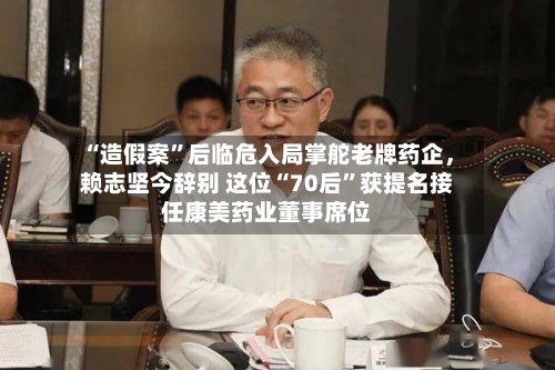 “造假案”后临危入局掌舵老牌药企，赖志坚今辞别 这位“70后	”获提名接任康美药业董事席位-第3张图片