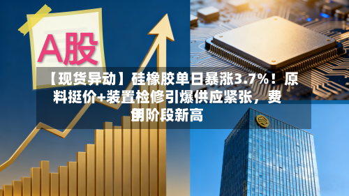 【现货异动】硅橡胶单日暴涨3.7%！原料挺价+装置检修引爆供应紧张，费用创阶段新高