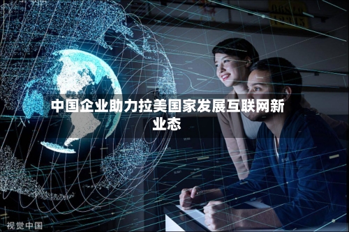 中国企业助力拉美国家发展互联网新业态
