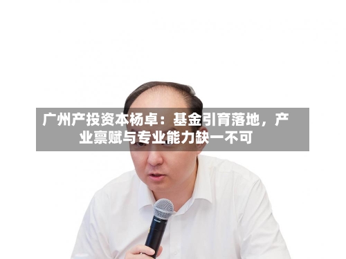 广州产投资本杨卓：基金引育落地	，产业禀赋与专业能力缺一不可-第2张图片